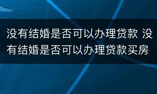没有结婚是否可以办理贷款 没有结婚是否可以办理贷款买房