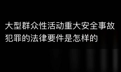 大型群众性活动重大安全事故犯罪的法律要件是怎样的