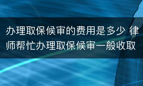 办理取保候审的费用是多少 律师帮忙办理取保候审一般收取多少费用