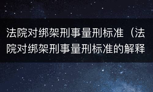 法院对绑架刑事量刑标准（法院对绑架刑事量刑标准的解释）