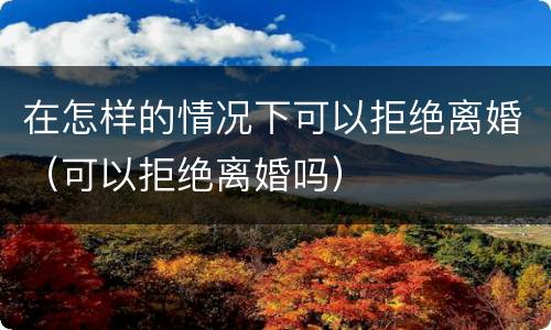 在怎样的情况下可以拒绝离婚（可以拒绝离婚吗）