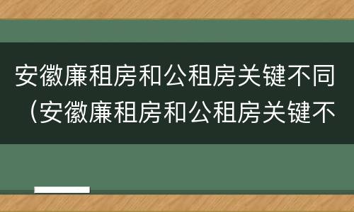 安徽廉租房和公租房关键不同（安徽廉租房和公租房关键不同的原因）