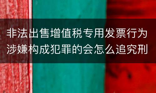 非法出售增值税专用发票行为涉嫌构成犯罪的会怎么追究刑事责任