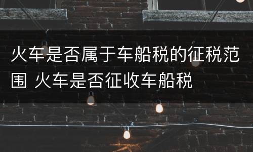 火车是否属于车船税的征税范围 火车是否征收车船税