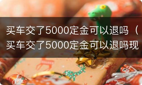 买车交了5000定金可以退吗（买车交了5000定金可以退吗现在）