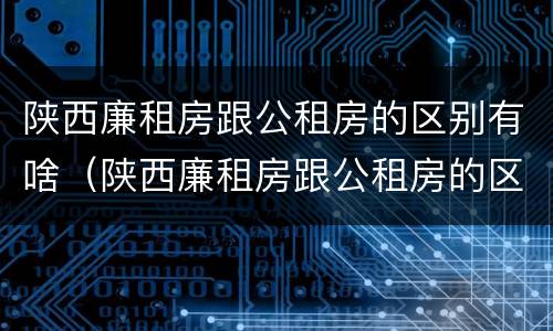 陕西廉租房跟公租房的区别有啥（陕西廉租房跟公租房的区别有啥不同）