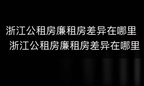 浙江公租房廉租房差异在哪里 浙江公租房廉租房差异在哪里查