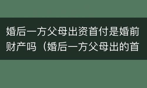 婚后一方父母出资首付是婚前财产吗（婚后一方父母出的首付）