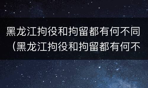 黑龙江拘役和拘留都有何不同（黑龙江拘役和拘留都有何不同呢）