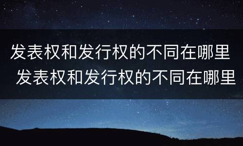 发表权和发行权的不同在哪里 发表权和发行权的不同在哪里查