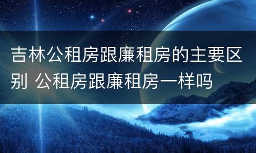 吉林公租房跟廉租房的主要区别 公租房跟廉租房一样吗