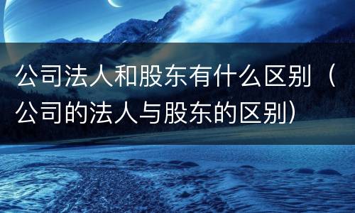 公司法人和股东有什么区别（公司的法人与股东的区别）