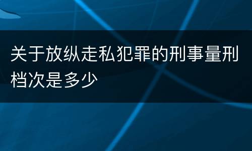关于放纵走私犯罪的刑事量刑档次是多少