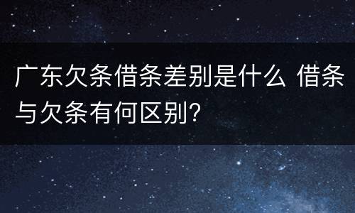 广东欠条借条差别是什么 借条与欠条有何区别?