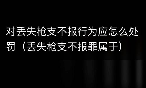 对丢失枪支不报行为应怎么处罚（丢失枪支不报罪属于）