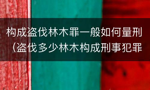 构成盗伐林木罪一般如何量刑（盗伐多少林木构成刑事犯罪）