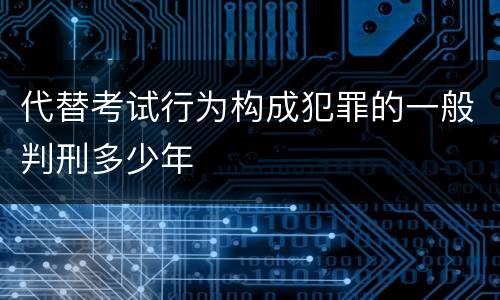 代替考试行为构成犯罪的一般判刑多少年