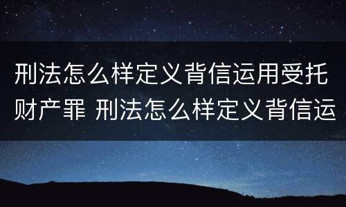 刑法怎么样定义背信运用受托财产罪 刑法怎么样定义背信运用受托财产罪行为