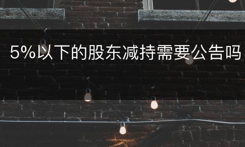 5%以下的股东减持需要公告吗