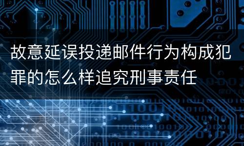 故意延误投递邮件行为构成犯罪的怎么样追究刑事责任