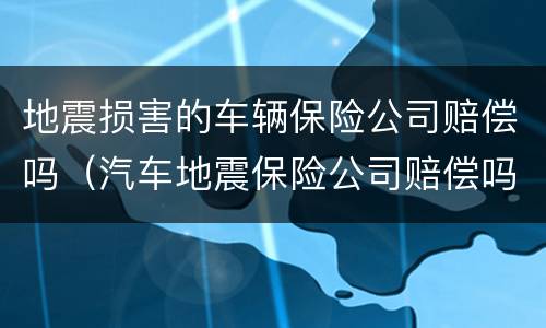 地震损害的车辆保险公司赔偿吗（汽车地震保险公司赔偿吗）