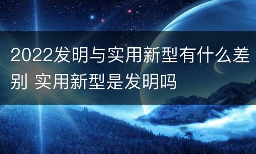 2022发明与实用新型有什么差别 实用新型是发明吗