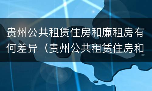 贵州公共租赁住房和廉租房有何差异（贵州公共租赁住房和廉租房有何差异呢）