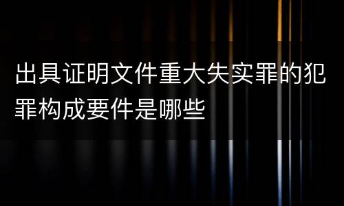 出具证明文件重大失实罪的犯罪构成要件是哪些