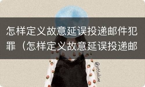 怎样定义故意延误投递邮件犯罪（怎样定义故意延误投递邮件犯罪行为）