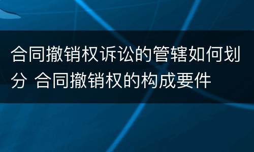 合同撤销权诉讼的管辖如何划分 合同撤销权的构成要件