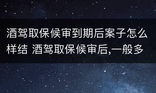 酒驾取保候审到期后案子怎么样结 酒驾取保候审后,一般多久处理啊!