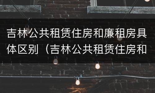 吉林公共租赁住房和廉租房具体区别（吉林公共租赁住房和廉租房具体区别是什么）