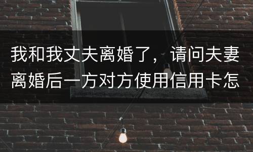 我和我丈夫离婚了，请问夫妻离婚后一方对方使用信用卡怎么办