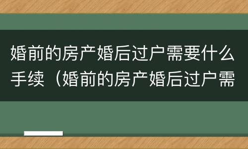 婚前的房产婚后过户需要什么手续（婚前的房产婚后过户需要什么手续和费用）