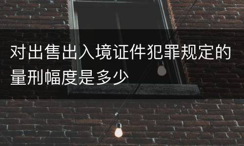 对出售出入境证件犯罪规定的量刑幅度是多少