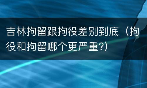 吉林拘留跟拘役差别到底（拘役和拘留哪个更严重?）
