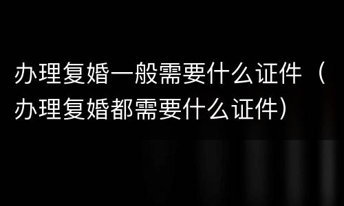 办理复婚一般需要什么证件（办理复婚都需要什么证件）