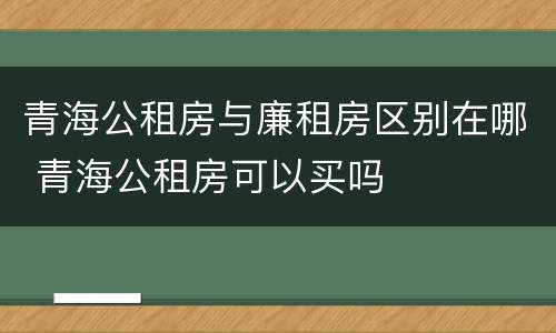青海公租房与廉租房区别在哪 青海公租房可以买吗