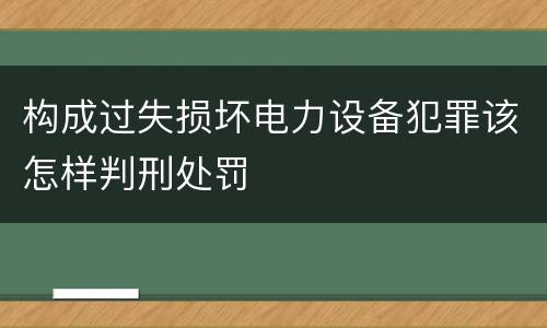 构成过失损坏电力设备犯罪该怎样判刑处罚