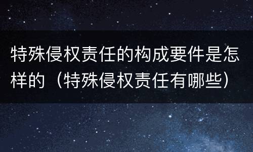 特殊侵权责任的构成要件是怎样的（特殊侵权责任有哪些）