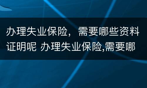 办理失业保险，需要哪些资料证明呢 办理失业保险,需要哪些资料证明呢怎么写