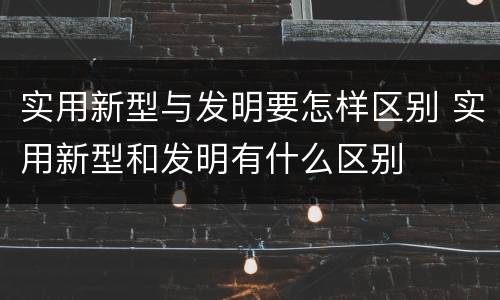 实用新型与发明要怎样区别 实用新型和发明有什么区别