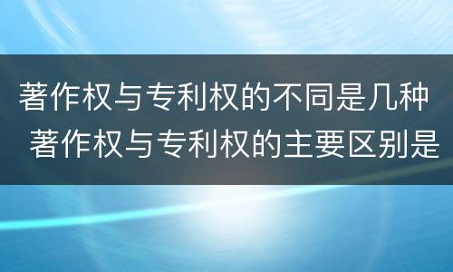 著作权与专利权的不同是几种 著作权与专利权的主要区别是什么?