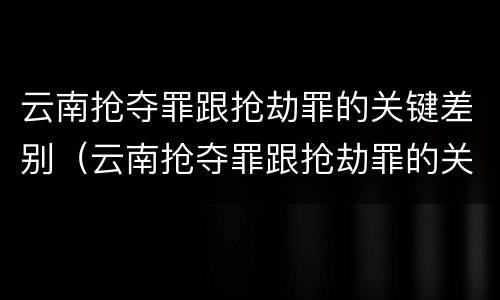 云南抢夺罪跟抢劫罪的关键差别（云南抢夺罪跟抢劫罪的关键差别是什么）