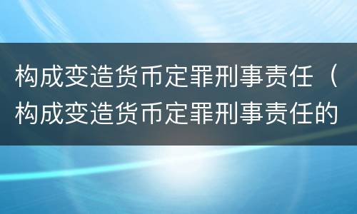 构成变造货币定罪刑事责任（构成变造货币定罪刑事责任的是）