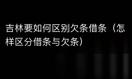 吉林要如何区别欠条借条（怎样区分借条与欠条）