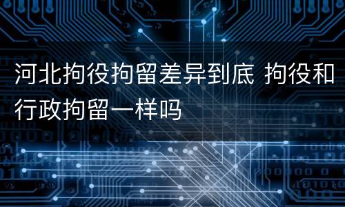 河北拘役拘留差异到底 拘役和行政拘留一样吗