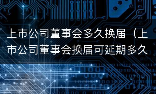 上市公司董事会多久换届（上市公司董事会换届可延期多久）