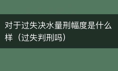 对于过失决水量刑幅度是什么样（过失判刑吗）