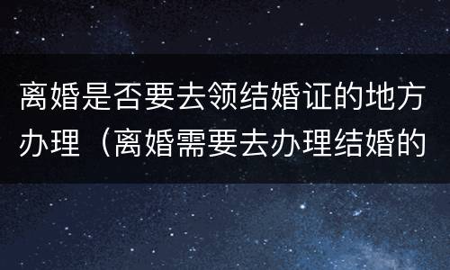离婚是否要去领结婚证的地方办理（离婚需要去办理结婚的地方吗）